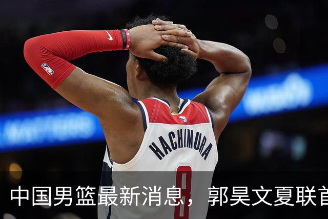 中国男篮最新消息，郭昊文夏联首秀4分3助 U17男篮世界第10名收官